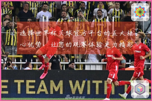 选择世界杯买球官方平台的五大核心优势，让您的观赛体验更为精彩