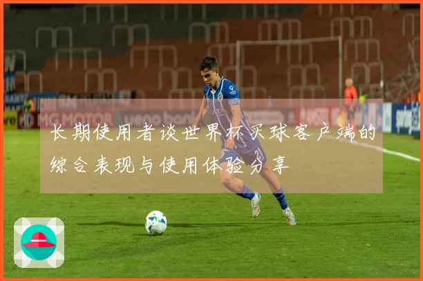 长期使用者谈世界杯买球客户端的综合表现与使用体验分享